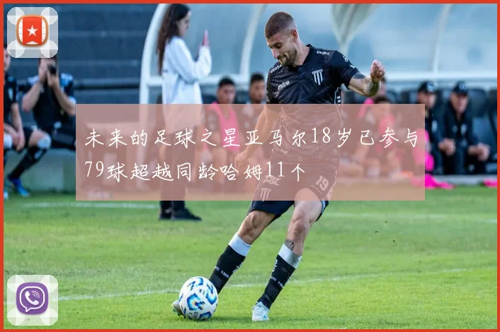 未来的足球之星亚马尔18岁已参与79球超越同龄哈姆11个