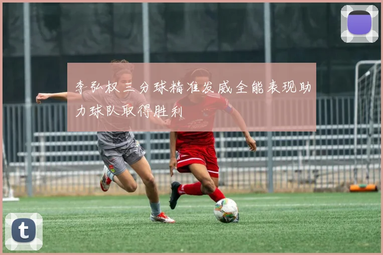 李弘权三分球精准发威全能表现助力球队取得胜利