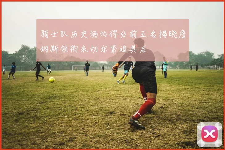 骑士队历史场均得分前五名揭晓詹姆斯领衔米切尔紧追其后