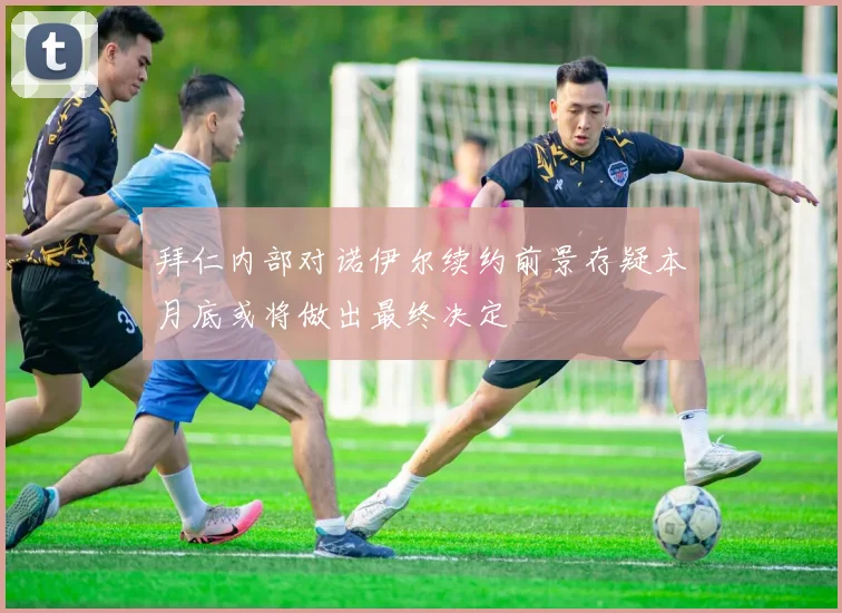 拜仁内部对诺伊尔续约前景存疑本月底或将做出最终决定