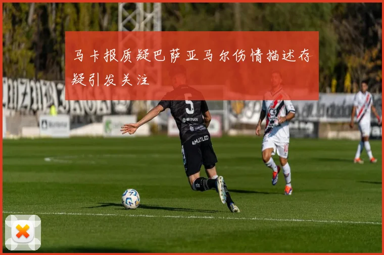 马卡报质疑巴萨亚马尔伤情描述存疑引发关注