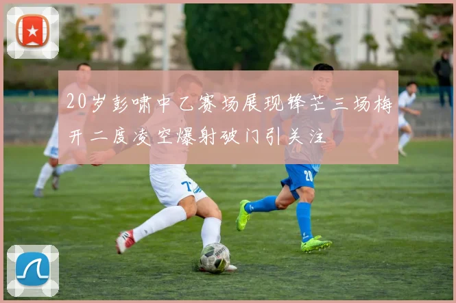 20岁彭啸中乙赛场展现锋芒三场梅开二度凌空爆射破门引关注