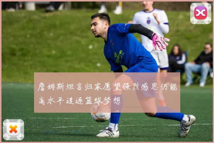詹姆斯坦言归家愿望强烈感恩仍能高水平追逐篮球梦想