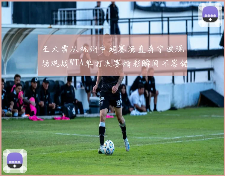 王大雷从杭州中超赛场直奔宁波现场观战WTA单打决赛精彩瞬间不容错过
