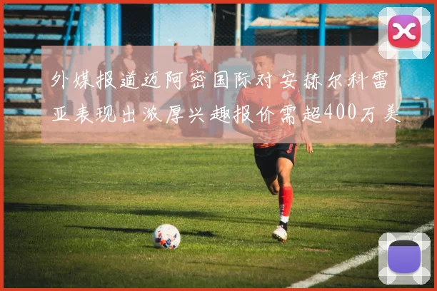 外媒报道迈阿密国际对安赫尔科雷亚表现出浓厚兴趣报价需超400万美元