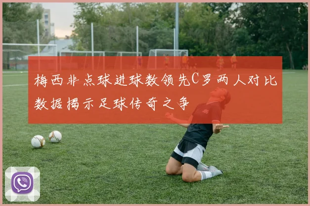 梅西非点球进球数领先C罗两人对比数据揭示足球传奇之争