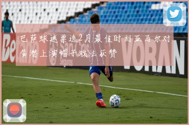 巴萨球迷票选2月最佳时刻亚马尔对黄潜上演帽子戏法获赞