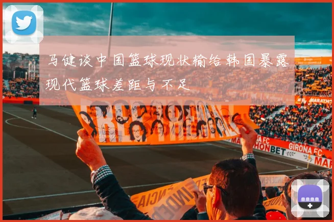 马健谈中国篮球现状输给韩国暴露现代篮球差距与不足