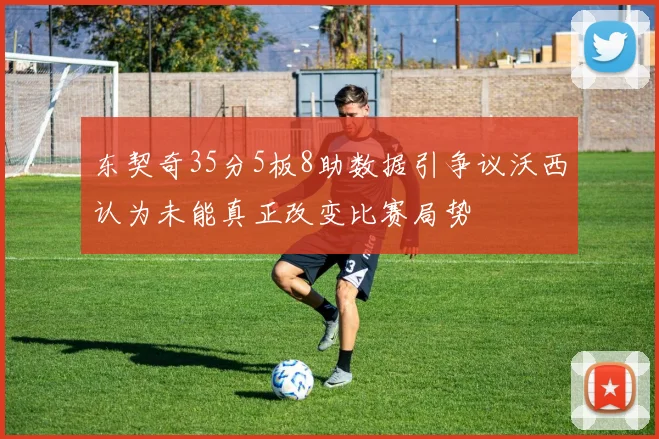 东契奇35分5板8助数据引争议沃西认为未能真正改变比赛局势