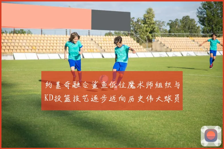 约基奇融合鲨鱼低位魔术师组织与KD投篮技艺逐步迈向历史伟大球员之路