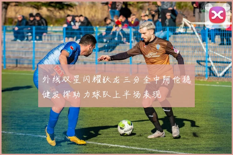 外线双星闪耀狄龙三分全中阿伦稳健发挥助力球队上半场表现