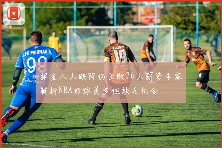 掘金八人缺阵仍击败76人薪资专家解析NBA好球员多但缺乏机会