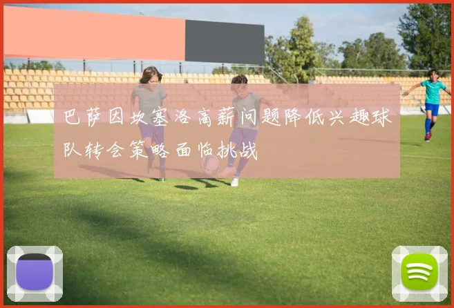 巴萨因坎塞洛高薪问题降低兴趣球队转会策略面临挑战