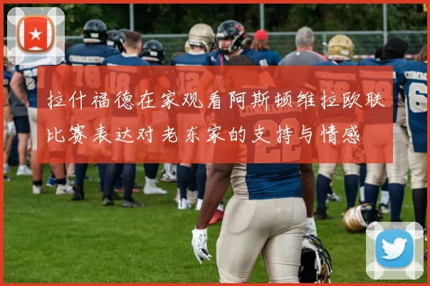 拉什福德在家观看阿斯顿维拉欧联比赛表达对老东家的支持与情感