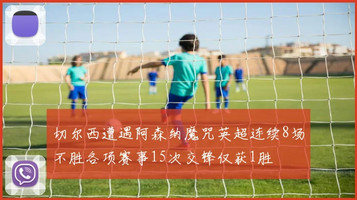 切尔西遭遇阿森纳魔咒英超连续8场不胜各项赛事15次交锋仅获1胜