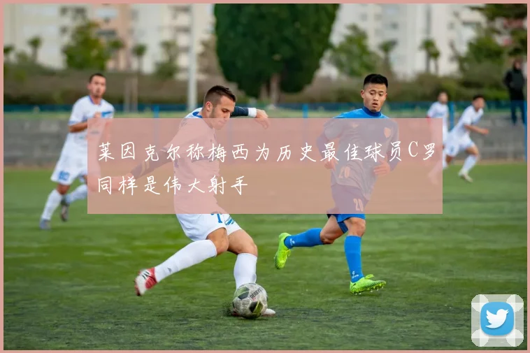 莱因克尔称梅西为历史最佳球员C罗同样是伟大射手