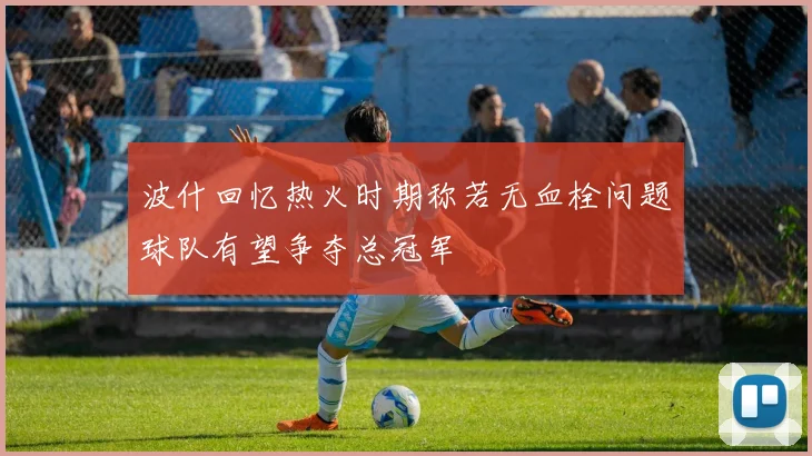 波什回忆热火时期称若无血栓问题球队有望争夺总冠军