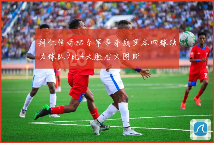 拜仁传奇杯季军争夺战罗本四球助力球队9比4大胜尤文图斯