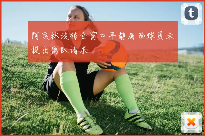 阿莫林谈转会窗口平静局面球员未提出离队请求