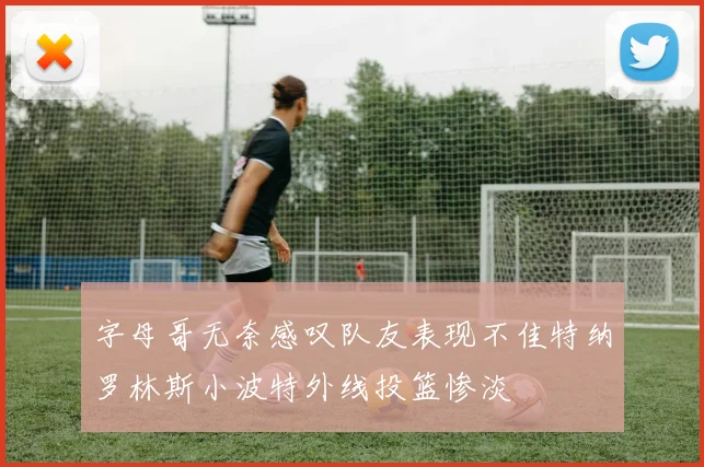 字母哥无奈感叹队友表现不佳特纳罗林斯小波特外线投篮惨淡