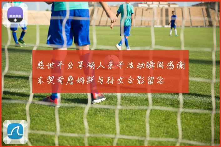 慈世平分享湖人亲子活动瞬间感谢东契奇詹姆斯与孙女合影留念