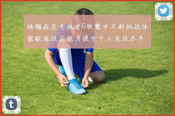 杨瀚森在开拓者G联盟中不断挑战体能锻炼适应能力提升个人竞技水平