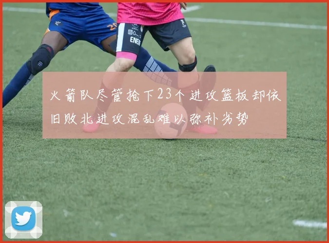 火箭队尽管抢下23个进攻篮板却依旧败北进攻混乱难以弥补劣势