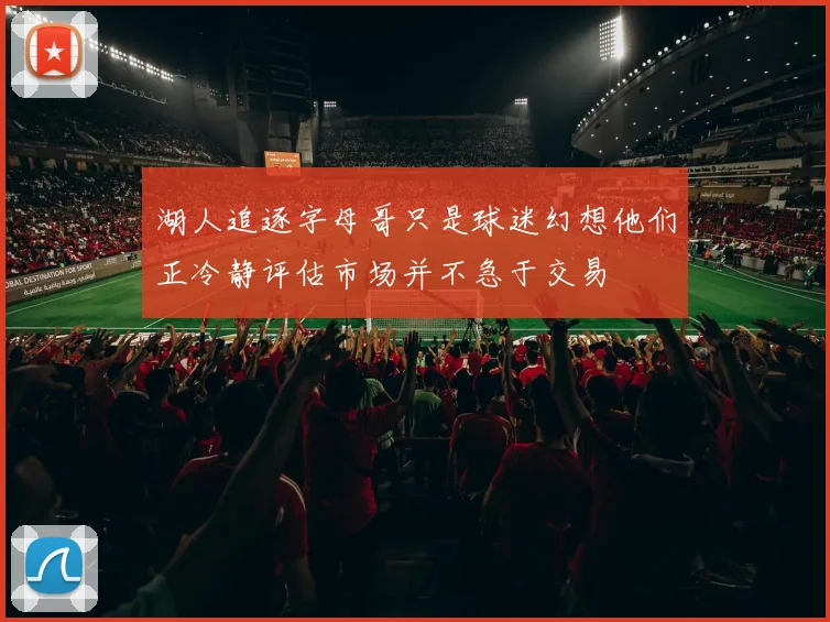 湖人追逐字母哥只是球迷幻想他们正冷静评估市场并不急于交易