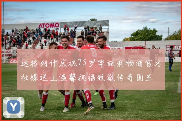 达格利什庆祝75岁华诞利物浦官方社媒送上温馨祝福致敬传奇国王
