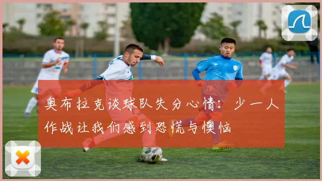 奥布拉克谈球队失分心情：少一人作战让我们感到恐慌与懊恼