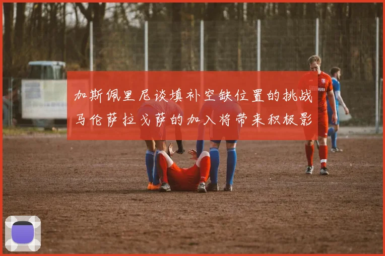 加斯佩里尼谈填补空缺位置的挑战马伦萨拉戈萨的加入将带来积极影响